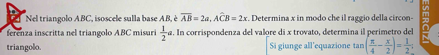 Nel triangolo ABC, isoscele sulla base AB, è overline AB=2a, Awidehat CB=2x. Determina x in modo che il raggio della circon- m 
ferenza inscritta nel triangolo ABC misuri  1/2 a. In corrispondenza del valore di x trovato, determina il perimetro del 
triangolo. Si giunge all’equazione tan ( π /4 - x/2 )= 1/2 ;