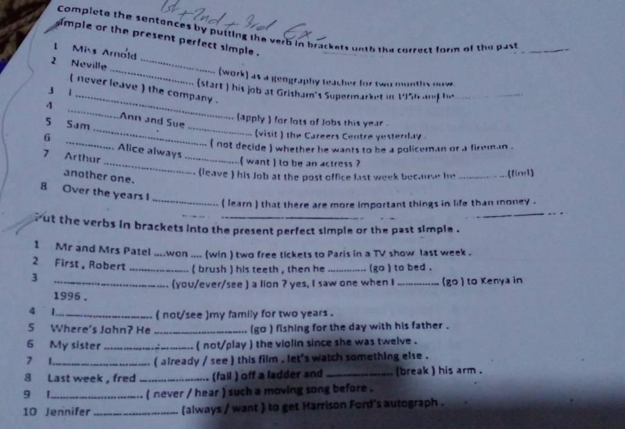 Complete the sentences by putting the verb in brackets unth the correct form of the past_ 
imple or the present perfect simple . 
Mis Arnold 
2 Neville_ 
_(work) as a geography teacher for two months now. 
_ 
( never leave ) the company . 
(start ) his job at Grisham's Supermarket in 1956 ad _ 
j l 
_ 
_ 
4 _Ann and Sue 
(apply ) for lots of lobs this year. 
5 Sam 
(visit ) the Careers Centre yesterday 
( not decide ) whether he wants to be a policeman or a fireman . 
G _Alice always 
7 Arthur 
_( want ) to be an actress ? 
(leave ) his Job at the post office last week becaue he _(find) 
another one. 
_ 
8 Over the years I 
( learn ) that there are more important things in life than money . 
_ 
_ 
_ 
ut the verbs in brackets into the present perfect simple or the past simple . 
1 Mr and Mrs Patel ....won .... (win ) two free tickets to Paris in a TV show last week . 
2 First, Robert _( brush ) his teeth , then he _ go ) to bed . 
3 
_(you/ever/see ) a lion ? yes, I saw one when I _(go ) to Kenya in 
1996 . 
4 1. 
_( not/see )my family for two years. 
S Where's John? He _(go ) fishing for the day with his father . 
6 My sister _( not/play ) the violin since she was twelve . 
7 1_ ( already / see ) this film , let's watch something else . 
8 Last week , fred _(fall ) off a ladder and _(break ) his arm . 
9 1_ ( never / hear ) such a moving song before . 
10 Jennifer _(always / want ) to get Harrison Ford's autograph .