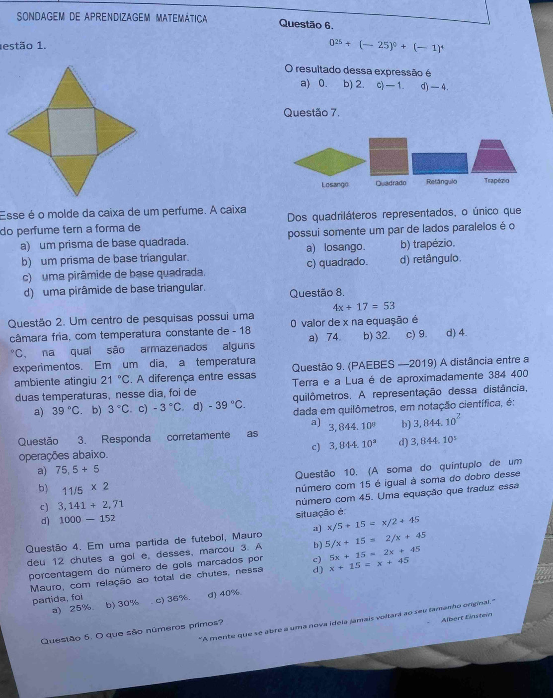 SONDAGEM DE APRENDIZAGEM MATEMÁTICA Questão 6.
estão 1.
0^(25)+(-25)^0+(-1)^4
O resultado dessa expressão é
a) 0. b) 2. c) —1. d) — 4.
Questão 7.
Losango Quadrado Retângulo Trapézio
Esse é o molde da caixa de um perfume. A caixa
do perfume tern a forma de Dos quadriláteros representados, o único que
a) um prisma de base quadrada. possui somente um par de lados paralelos é o
a) losango. b) trapézio.
b) um prisma de base triangular.
c) quadrado. d) retângulo.
c)  uma pirâmide de base quadrada.
d) uma pirâmide de base triangular.
Questão 8.
4x+17=53
Questão 2. Um centro de pesquisas possui uma 0 valor de x na equação é
câmara fria, com temperatura constante de - 18 b) 32. c) 9. d) 4.
a) 74.
^circ C , na qual são armazenados alguns
experimentos. Em um dia, a temperatura
ambiente atingiu 21°C. A diferença entre essas Questão 9. (PAEBES —2019) A distância entre a
duas temperaturas, nesse dia, foi de Terra e a Lua é de aproximadamente 384 400
a) 39°C. b) 3°C. c) -3°C.d) -39°C. quilômetros. A representação dessa distância,
dada em quilômetros, em notação científica, é:
a) 3,844.10^8 b) 3,844.10^2
Questão 3. Responda corretamente as
c) 3,844.10^3 d) 3,844.10^5
operações abaixo.
a) 75,5+5
Questão 10. (A soma do quíntuplo de um
b) 11/5* 2
número com 15 é igual à soma do dobro desse
c) 3,141+2,71
número com 45. Uma equação que traduz essa
situação é:
d) 1000-152
Questão 4. Em uma partida de futebol, Mauro a) x/5+15=x/2+45
deu 12 chutes a gol e, desses, marcou 3. A b) 5/x+15=2/x+45
porcentagem do número de gols marcados por c) x+15=x+45 5x+15=2x+45
Mauro, com relação ao total de chutes, nessa d)
partida, foi
a) 25%. b) 30% c) 36%. d) 40%.
Albert Einstein
"A mente que se abre a uma nova ideia jamais voltará ao seu tamanho original."
Questão 5. O que são números primos?