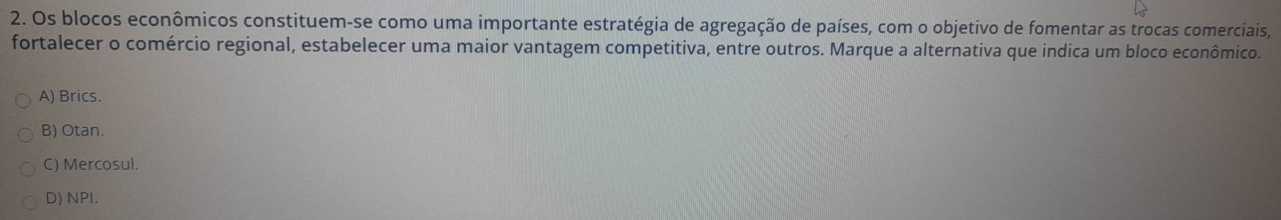 Os blocos econômicos constituem-se como uma importante estratégia de agregação de países, com o objetivo de fomentar as trocas comerciais,
fortalecer o comércio regional, estabelecer uma maior vantagem competitiva, entre outros. Marque a alternativa que indica um bloco econômico.
A) Brics.
B) Otan.
C) Mercosul.
D) NPI.