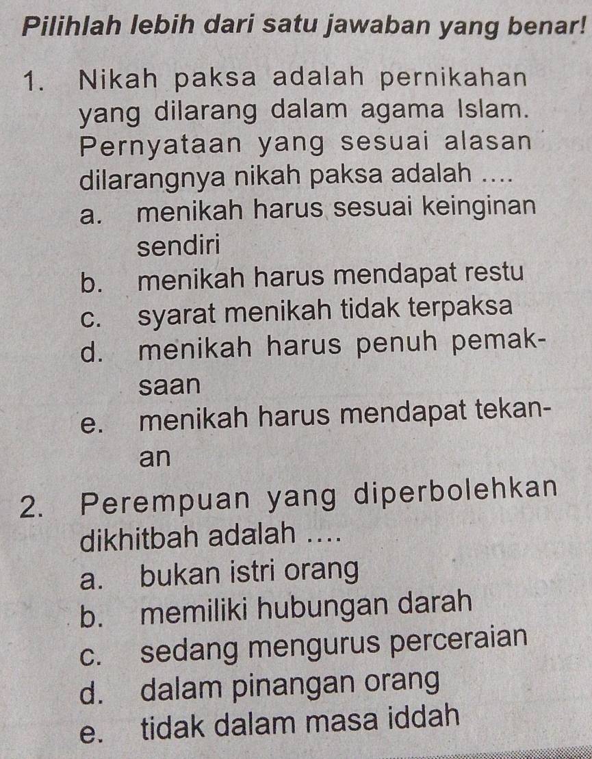 Pilihlah lebih dari satu jawaban yang benar!
1. Nikah paksa adalah pernikahan
yang dilarang dalam agama Islam.
Pernyataan yang sesuai alasan
dilarangnya nikah paksa adalah ....
a. menikah harus sesuai keinginan
sendiri
b. menikah harus mendapat restu
c. syarat menikah tidak terpaksa
d. menikah harus penuh pemak-
saan
e. menikah harus mendapat tekan-
an
2. Perempuan yang diperbolehkan
dikhitbah adalah ....
a. bukan istri orang
b. memiliki hubungan darah
c. sedang mengurus perceraian
d. dalam pinangan orang
e. tidak dalam masa iddah