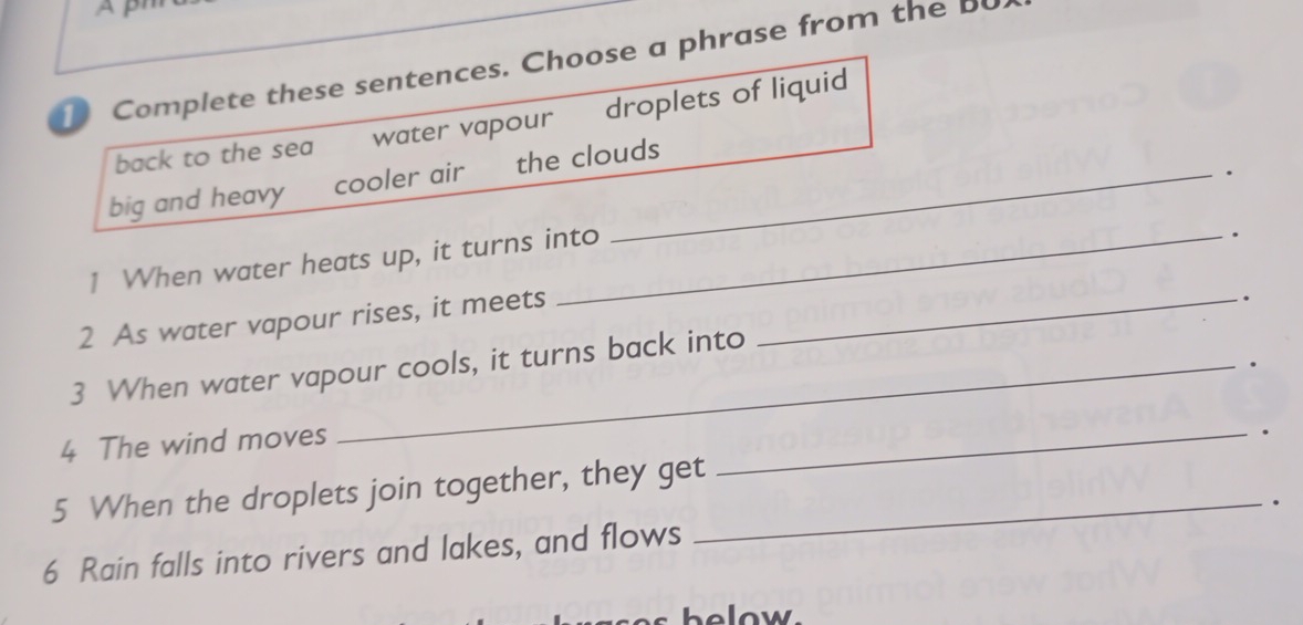 Complete these sentences. Choose a phrase from the b 
back to the sea water vapour droplets of liquid 
. 
big and heavy cooler air the clouds 
1 When water heats up, it turns into 
. 
2 As water vapour rises, it meets_ 
. 
. 
3 When water vapour cools, it turns back into 
4 The wind moves 
_. 
5 When the droplets join together, they get_ 
. 
6 Rain falls into rivers and lakes, and flows 
helow.