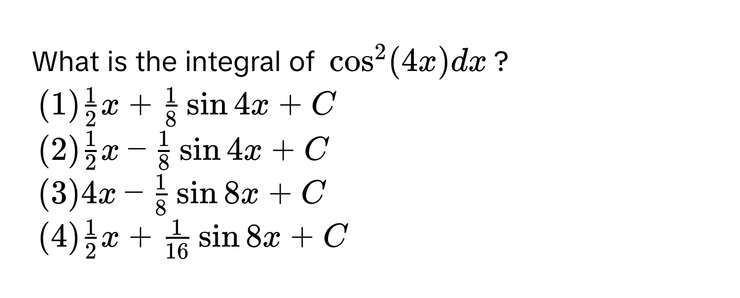 What is the integral of $cos^(2(4x)dx$?
$(1) frac1)2x +  1/8 sin 4x + C$
$(2)  1/2 x -  1/8 sin 4x + C$
$(3) 4x -  1/8 sin 8x + C$
$(4)  1/2 x +  1/16 sin 8x + C$