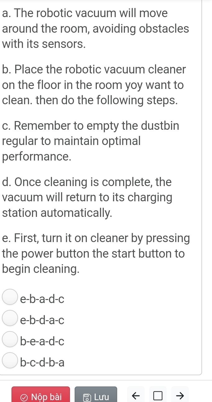 The robotic vacuum will move 
around the room, avoiding obstacles 
with its sensors. 
b. Place the robotic vacuum cleaner 
on the floor in the room yoy want to 
clean. then do the following steps. 
c. Remember to empty the dustbin 
regular to maintain optimal 
performance. 
d. Once cleaning is complete, the 
vacuum will return to its charging 
station automatically. 
e. First, turn it on cleaner by pressing 
the power button the start button to 
begin cleaning.
e-b-a-d-c
e -b-d-a-c
b -e-a-d-c
b- c-d-b-a
Nộp bài Lưu