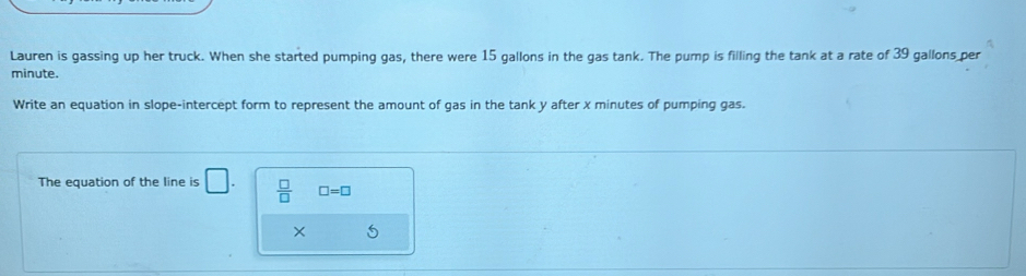 Lauren is gassing up her truck. When she started pumping gas, there were 15 gallons in the gas tank. The pump is filling the tank at a rate of 39 gallons per
minute. 
Write an equation in slope-intercept form to represent the amount of gas in the tank y after x minutes of pumping gas. 
The equation of the line is □.  □ /□   □ =□
×