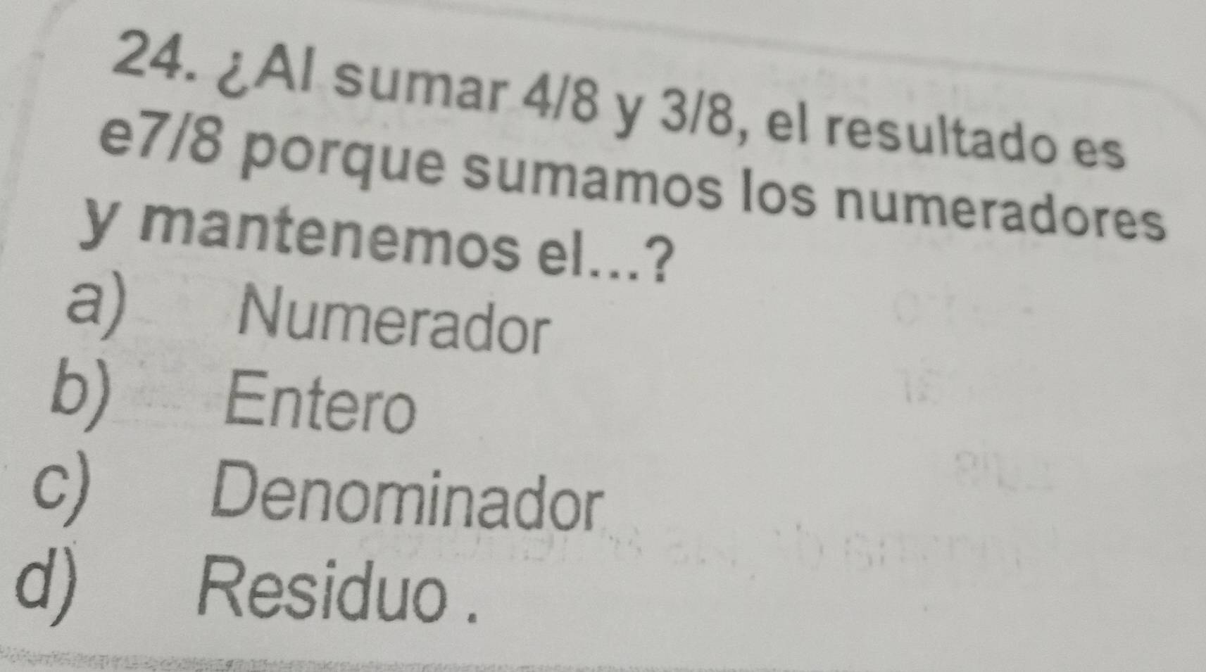 ¿Al sumar 4/8 y 3/8, el resultado es
e7/8 porque sumamos los numeradores
y mantenemos el...?
a) Numerador
b) Entero
c) Denominador
d) Residuo .