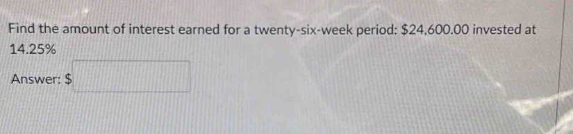 Find the amount of interest earned for a twenty-six-week period: $24,600.00 invested at
14.25%
Answer: $□