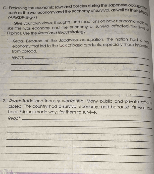 Explaining the economic laws and policles during the Japanese occupation 
such as the war economy and the economy of survival, as well as their effect 
(AP6KDP-Ilf-g-7) 
Give your own views, thoughts, and reactions on how economic policles 
like the war economy and the economy of survival affected the lives o 
Filipinos. Use the Read and React strategy 
1. Read: Because of the Japanese occupation, the nation had a wa 
economy that led to the lack of basic products, especially those imported 
from abroad. 
React:_ 
_ 
_ 
_ 
_ 
_ 
_ 
2. Read: Trade and industry weakened. Many public and private offices 
closed. The country had a survival economy, and because life was too 
hard, Filipinos made ways for them to survive. 
React:_ 
_ 
_ 
_ 
_ 
_ 
_