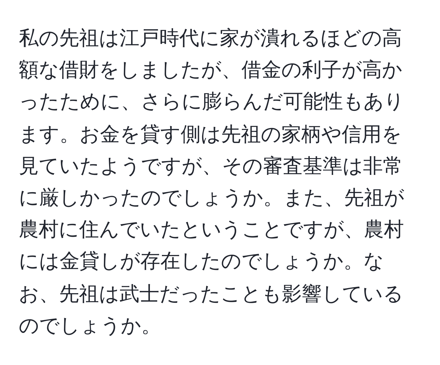 私の先祖は江戸時代に家が潰れるほどの高額な借財をしましたが、借金の利子が高かったために、さらに膨らんだ可能性もあります。お金を貸す側は先祖の家柄や信用を見ていたようですが、その審査基準は非常に厳しかったのでしょうか。また、先祖が農村に住んでいたということですが、農村には金貸しが存在したのでしょうか。なお、先祖は武士だったことも影響しているのでしょうか。