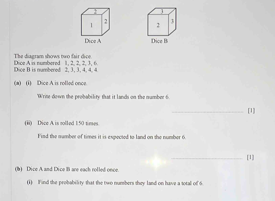 The diagram shows two fair dice. 
Dice A is numbered 1, 2, 2, 2, 3, 6. 
Dice B is numbered 2, 3, 3, 4, 4, 4. 
(a) (i) Dice A is rolled once. 
Write down the probability that it lands on the number 6. 
_[1] 
(ii) Dice A is rolled 150 times. 
Find the number of times it is expected to land on the number 6. 
_[1] 
(b) Dice A and Dice B are each rolled once. 
(i) Find the probability that the two numbers they land on have a total of 6.