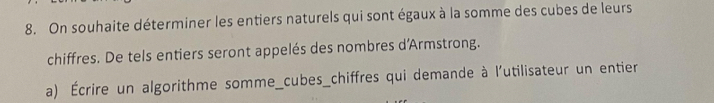 On souhaite déterminer les entiers naturels qui sont égaux à la somme des cubes de leurs 
chiffres. De tels entiers seront appelés des nombres d'Armstrong. 
a) Écrire un algorithme somme_cubes_chiffres qui demande à l'utilisateur un entier