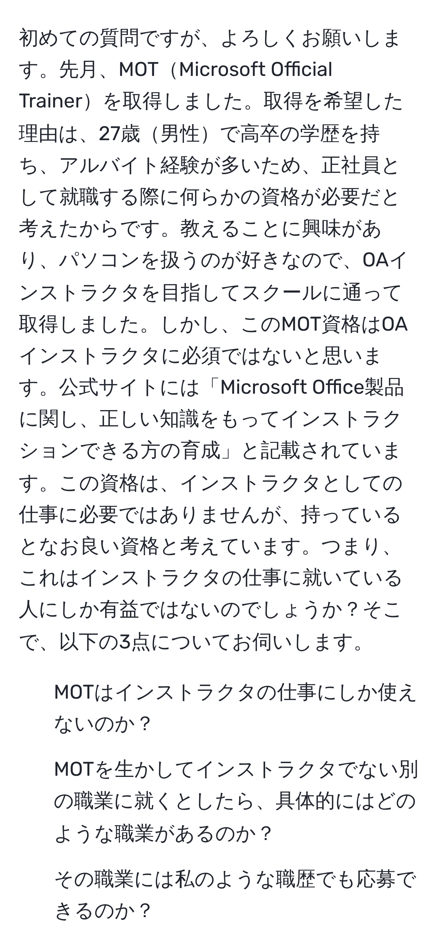 初めての質問ですが、よろしくお願いします。先月、MOTMicrosoft Official Trainerを取得しました。取得を希望した理由は、27歳男性で高卒の学歴を持ち、アルバイト経験が多いため、正社員として就職する際に何らかの資格が必要だと考えたからです。教えることに興味があり、パソコンを扱うのが好きなので、OAインストラクタを目指してスクールに通って取得しました。しかし、このMOT資格はOAインストラクタに必須ではないと思います。公式サイトには「Microsoft Office製品に関し、正しい知識をもってインストラクションできる方の育成」と記載されています。この資格は、インストラクタとしての仕事に必要ではありませんが、持っているとなお良い資格と考えています。つまり、これはインストラクタの仕事に就いている人にしか有益ではないのでしょうか？そこで、以下の3点についてお伺いします。  
1. MOTはインストラクタの仕事にしか使えないのか？  
2. MOTを生かしてインストラクタでない別の職業に就くとしたら、具体的にはどのような職業があるのか？  
3. その職業には私のような職歴でも応募できるのか？