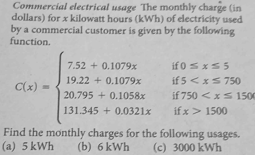 Commercial electrical usage The monthly charge (in
dollars) for x kilowatt hours (kWh) of electricity used
by a commercial customer is given by the following
function.
12 0≤ x≤ ;
if 5
C(x)=beginarrayl 7.52+0.1079x 19.22+0.1079x 20.795+0.1058x 131.545+0.021xendarray. if 750
if x>1500
Find the monthly charges for the following usages.
(a) 5 kWh (b) 6 kWh (c) 3000 kWh