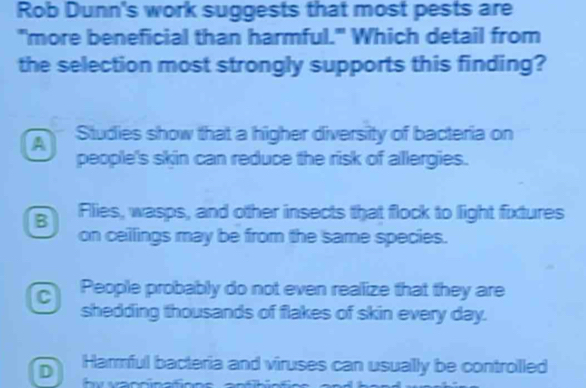 Rob Dunn's work suggests that most pests are
"more beneficial than harmful." Which detail from
the selection most strongly supports this finding?
A Studies show that a higher diversity of bacteria on
people's skin can reduce the risk of allergies.
B Flies, wasps, and other insects that flock to light fixtures
on ceilings may be from the same species.
C People probably do not even reallize that they are
shedding thousands of flakes of skin every day.
D Harrful bacteria and viruses can usually be controlled
-