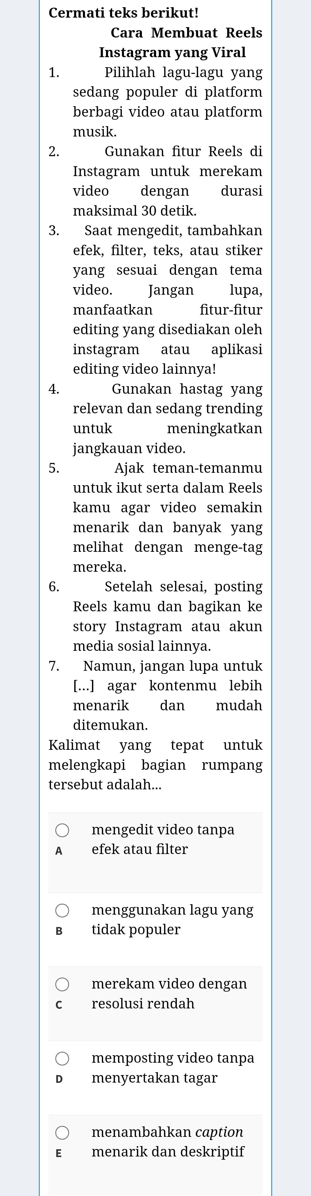 Cermati teks berikut!
Cara Membuat Reels
Instagram yang Viral
1. Pilihlah lagu-lagu yang
sedang populer di platform
berbagi video atau platform
musik.
2. Gunakan fitur Reels di
Instagram untuk merekam
video dengan durasi
maksimal 30 detik.
3. Saat mengedit, tambahkan
efek, filter, teks, atau stiker
yang sesuai dengan tema
video. Jangan lupa,
manfaatkan fitur-fitur
editing yang disediakan oleh
instagram atau aplikasi
editing video lainnya!
4. Gunakan hastag yang
relevan dan sedang trending
untuk meningkatkan
jangkauan video.
5. Ajak teman-temanmu
untuk ikut serta dalam Reels
kamu agar video semakin
menarik dan banyak yang
melihat dengan menge-tag
mereka.
6. Setelah selesai, posting
Reels kamu dan bagikan ke
story Instagram atau akun
media sosial lainnya.
7. Namun, jangan lupa untuk
[...] agar kontenmu lebih
menarik dan mudah
ditemukan.
Kalimat yang tepat untuk
melengkapi bagian rumpang
tersebut adalah...
mengedit video tanpa
efek atau filter
menggunakan lagu yang
tidak populer
merekam video dengan
resolusi rendah
memposting video tanpa
menyertakan tagar
menambahkan caption
menarik dan deskriptif