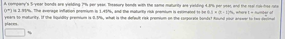 A company's 5-year bonds are yielding 7% per year. Treasury bonds with the same maturity are yielding 4.8% per year, and the real risk-free rate 
(r*) is 2.95%. The average inflation premium is 1.45%, and the maturity risk premium is estimated to be 0.1* (t-1)% , where t= number of
years to maturity. If the liquidity premium is 0.5%, what is the default risk premium on the corporate bonds? Round your answer to two decímal 
places.
□ %