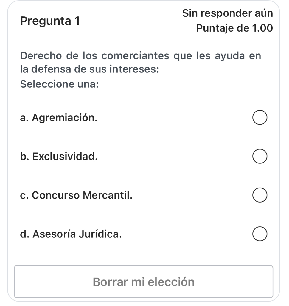 Sin responder aún
Pregunta 1
Puntaje de 1.00
Derecho de los comerciantes que les ayuda en
la defensa de sus intereses:
Seleccione una:
a. Agremiación.
b. Exclusividad.
c. Concurso Mercantil.
d. Asesoría Jurídica.
Borrar mi elección