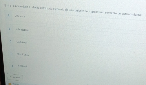 Qual e' o nome dado a relação entre cada elemento de um conjunto com apenas um elemento do outro conjunto?
A Uni voca
B Sobrejetora
C Unilateral
Biuni'voca
E Bilateral
 Anteriar