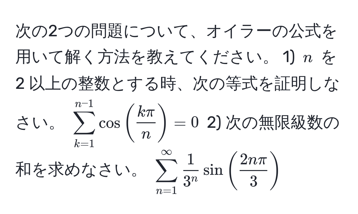 次の2つの問題について、オイラーの公式を用いて解く方法を教えてください。 1) ( n ) を 2 以上の整数とする時、次の等式を証明しなさい。 ( sum_(k=1)^(n-1) cos( kπ/n ) = 0 ) 2) 次の無限級数の和を求めなさい。 ( sum_(n=1)^(∈fty) frac13^n sin( 2nπ/3 ) )