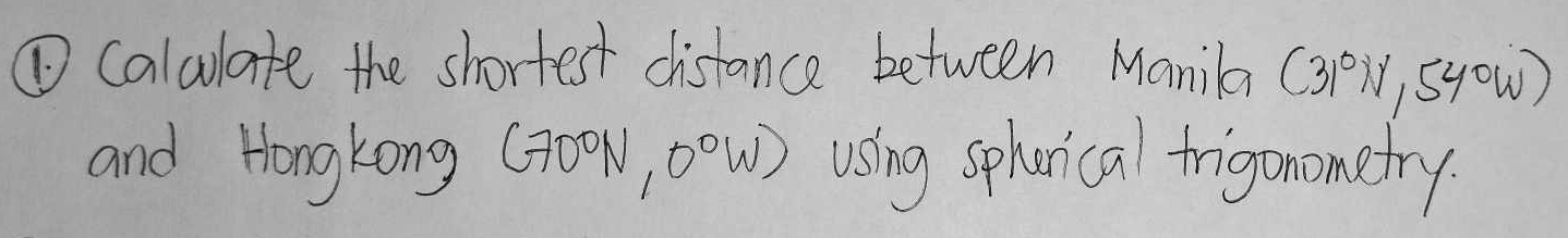 ① Calulate the shortest distance between Manila (3P), syow) 
and Hongkong (300W, 00W) using spherical frigonometry.
