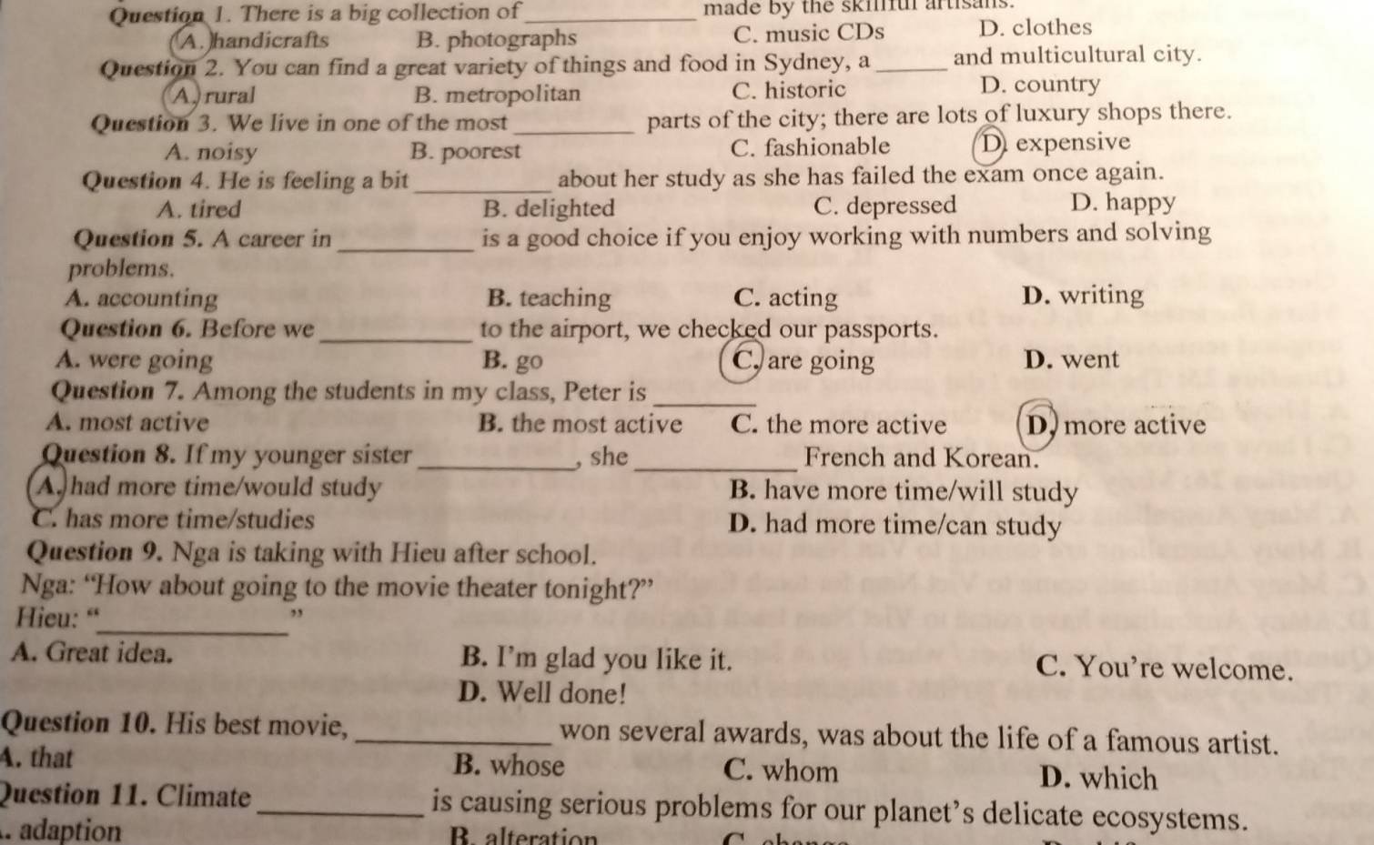 There is a big collection of_ made by the skilful artisans.
A.handicrafts B. photographs C. music CDs D. clothes
Question 2. You can find a great variety of things and food in Sydney, a _and multicultural city.
A, rural B. metropolitan C. historic D. country
Question 3. We live in one of the most _parts of the city; there are lots of luxury shops there.
A. noisy B. poorest C. fashionable D expensive
Question 4. He is feeling a bit _about her study as she has failed the exam once again.
A. tired B. delighted C. depressed D. happy
Question 5. A career in _is a good choice if you enjoy working with numbers and solving
problems.
A. accounting B. teaching C. acting D. writing
Question 6. Before we _to the airport, we checked our passports.
A. were going B. go C, are going D. went
Question 7. Among the students in my class, Peter is_
A. most active B. the most active C. the more active D, more active
Question 8. If my younger sister _, she _French and Korean.
A. had more time/would study B. have more time/will study
C. has more time/studies D. had more time/can study
Question 9. Nga is taking with Hieu after school.
Nga: “How about going to the movie theater tonight?”
Hieu: “_ ,
A. Great idea. B. I’m glad you like it. C. You're welcome.
D. Well done!
Question 10. His best movie, _won several awards, was about the life of a famous artist.
A. that B. whose D. which
C. whom
Question 11. Climate_ is causing serious problems for our planet’s delicate ecosystems.
A adaption B alteration