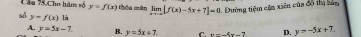 Cầu 75.Cho hàm số y=f(x) thỏa mãn limlimits _xto -∈fty [f(x)-5x+7]=0. Đường tiệm cận xiên của đồ thị hàm
số y=f(x)ldot a
A. y=5x-7.
B. y=5x+7. D. y=-5x+7. 
C. v=-5x-7