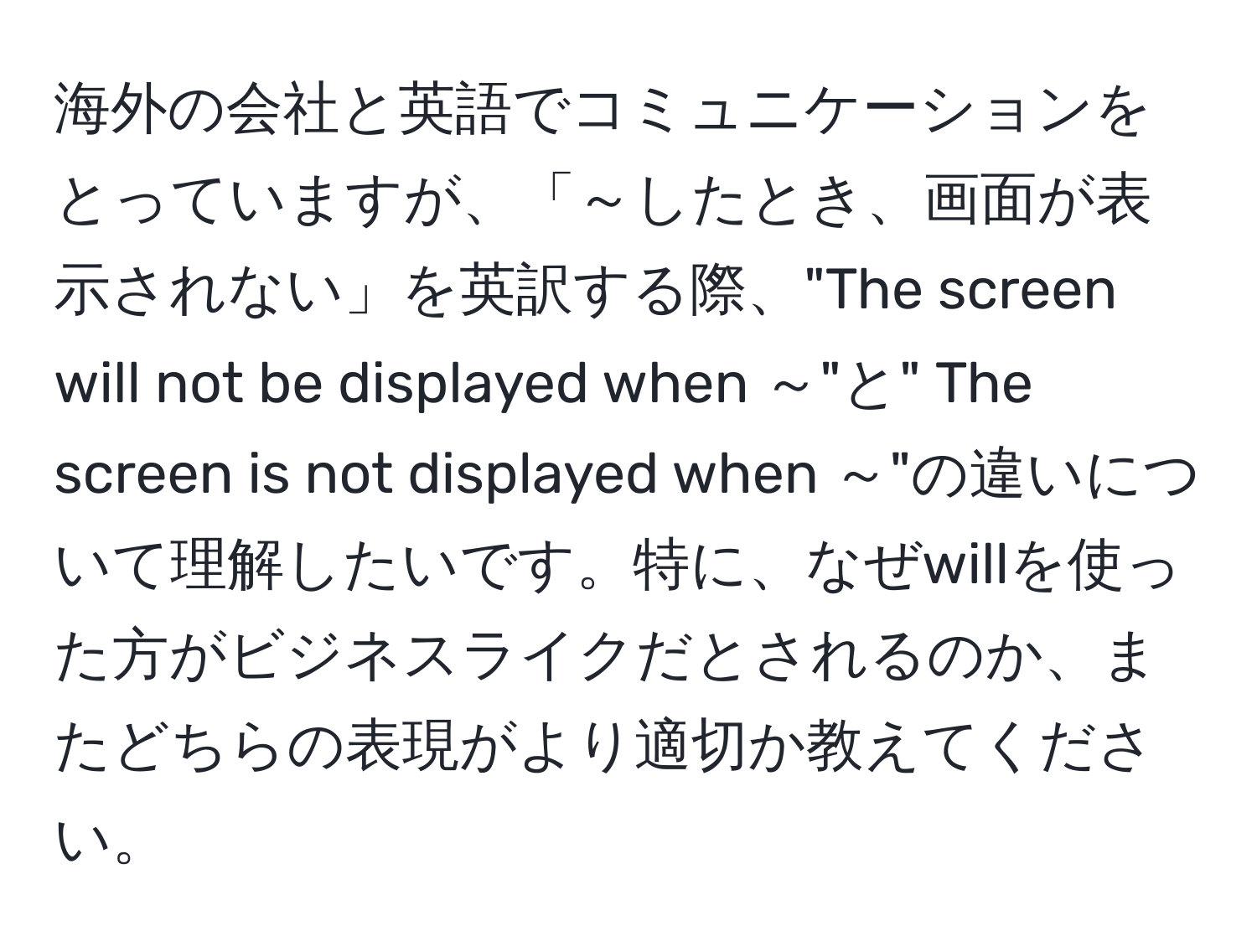 海外の会社と英語でコミュニケーションをとっていますが、「～したとき、画面が表示されない」を英訳する際、"The screen will not be displayed when ～"と" The screen is not displayed when ～"の違いについて理解したいです。特に、なぜwillを使った方がビジネスライクだとされるのか、またどちらの表現がより適切か教えてください。