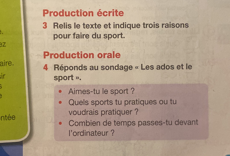 Production écrite 
3 Relis le texte et indique trois raisons 
pour faire du sport. 
ez 
Production orale 
aire. 4 Réponds au sondage « Les ados et le 
ir 
sport ». 
Aimes-tu le sport ? 
Quels sports tu pratiques ou tu 
voudrais pratiquer ? 
ntée 
Combien de temps passes-tu devant 
I'ordinateur ?