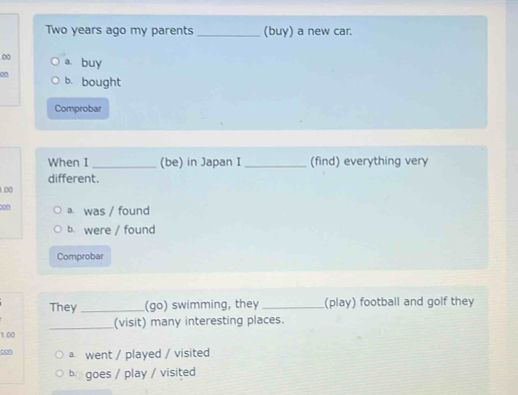 Two years ago my parents _(buy) a new car.
0 a. buy
on b. bought
Comprobar
When I _(be) in Japan I _(find) everything very
different.
1.00
con a was / found
b. were / found
Comprobar
They _(go) swimming, they_ (play) football and golf they
1.00 _(visit) many interesting places.
con a went / played / visited
b. goes / play / visited