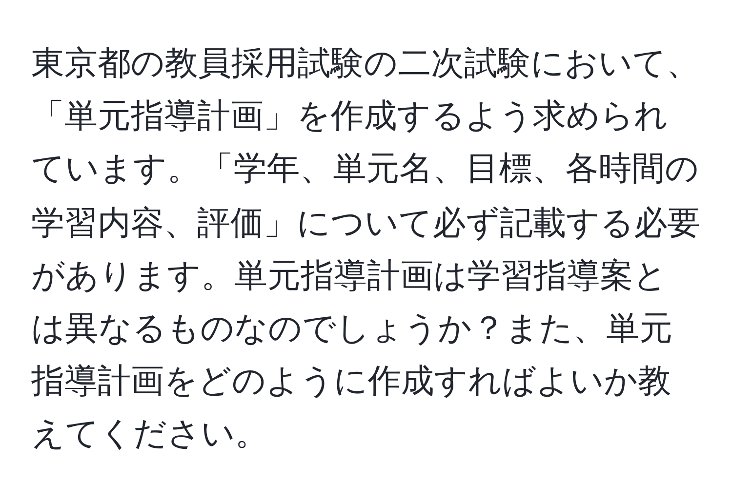 東京都の教員採用試験の二次試験において、「単元指導計画」を作成するよう求められています。「学年、単元名、目標、各時間の学習内容、評価」について必ず記載する必要があります。単元指導計画は学習指導案とは異なるものなのでしょうか？また、単元指導計画をどのように作成すればよいか教えてください。