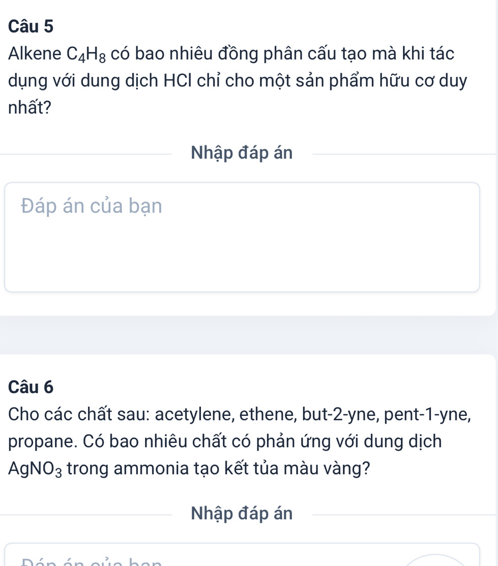 Alkene C_4H_8 có bao nhiêu đồng phân cấu tạo mà khi tác 
dụng với dung dịch HCI chỉ cho một sản phẩm hữu cơ duy 
nhất? 
Nhập đáp án 
Đáp án của bạn 
Câu 6 
Cho các chất sau: acetylene, ethene, but -2 -yne, pent- 1 -yne, 
propane. Có bao nhiêu chất có phản ứng với dung dịch
AgNO_3 trong ammonia tạo kết tủa màu vàng? 
Nhập đáp án 
n