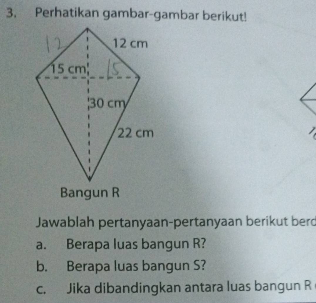 Perhatikan gambar-gambar berikut! 

a 
Jawablah pertanyaan-pertanyaan berikut berd 
a. Berapa luas bangun R? 
b. Berapa luas bangun S? 
c. Jika dibandingkan antara luas bangun R