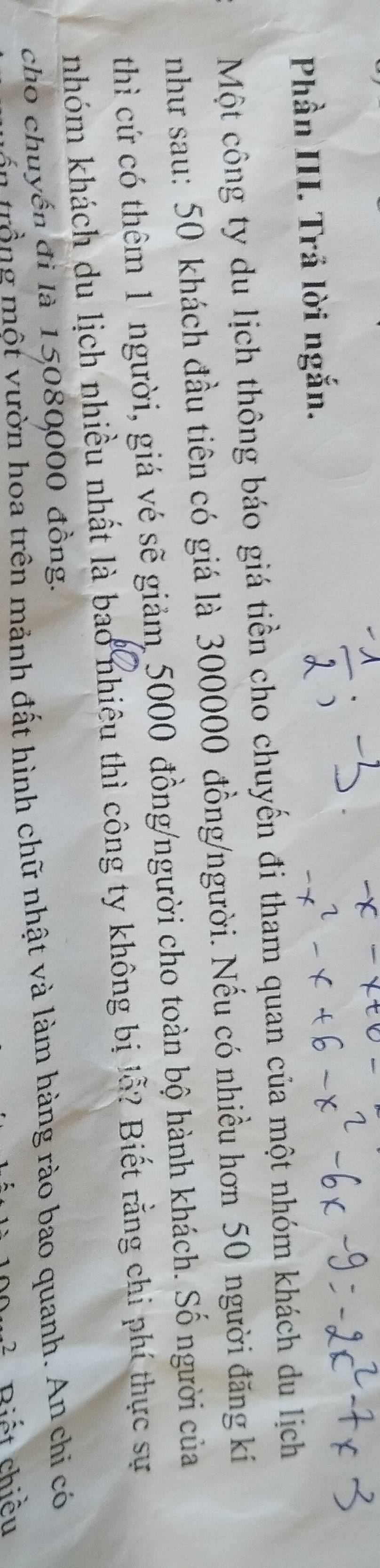 Phần III. Trả lời ngắn. 
Một công ty du lịch thông báo giá tiền cho chuyến đi tham quan của một nhóm khách du lịch 
như sau: 50 khách đầu tiên có giá là 300000 đồng/người. Nếu có nhiều hơn 50 người đăng kí 
thì cứ có thêm 1 người, giá vé sẽ giảm 5000 đồng/người cho toàn bộ hành khách. Số người của 
nhóm khách du lịch nhiều nhất là bao nhiêu thì công ty không bị lỗ? Biết rằng chi phí thực sự 
cho chuyến đi là 15080000 đồng. 
trn trồng một vườn hoa trên mảnh đất hình chữ nhật và làm hàng rào bao quanh. An chi có
2 Riết chiều