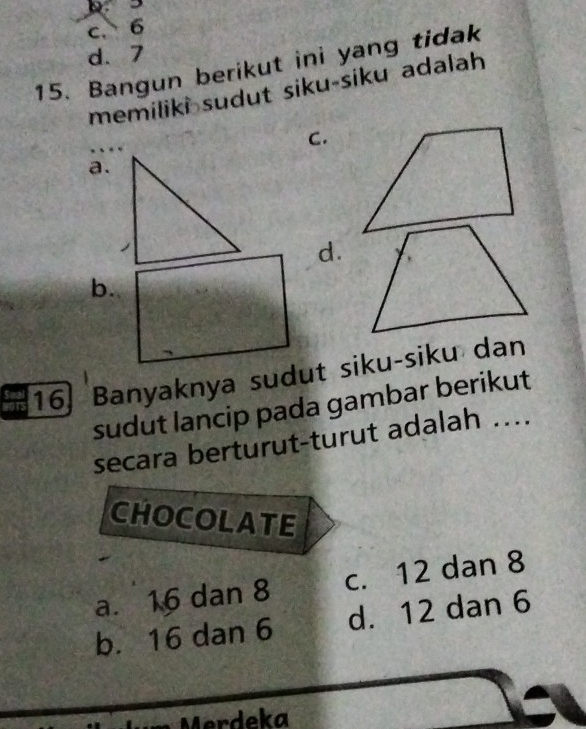 3
c. 6
d. 7
15. Bangun berikut ini yang tidak
memiliki sudut siku-siku adalah
C.
a.
d.
b.
16] Banyaknya sudut siku-siku dan
sudut lancip pada gambar berikut
secara berturut-turut adalah ....
CHOCOLATE
a. 16 dan 8 c. 12 dan 8
b. 16 dan 6 d. 12 dan 6
M erdeka