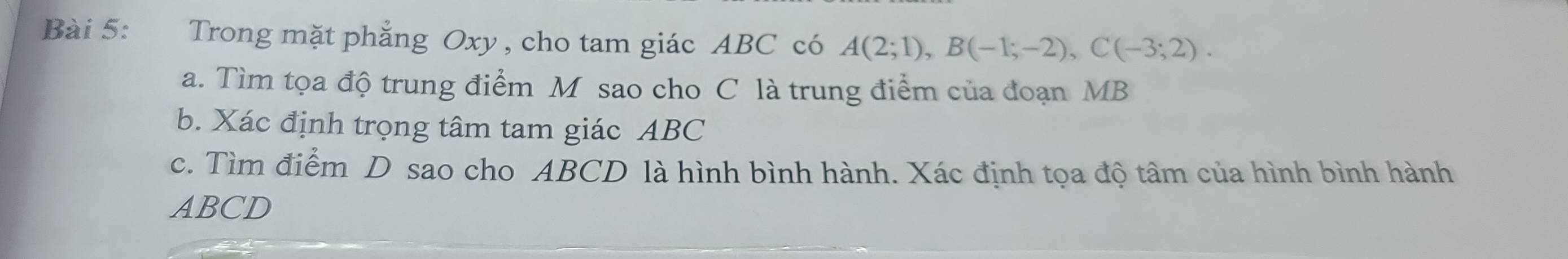 Trong mặt phẳng Oxy, cho tam giác ABC có A(2;1), B(-1;-2), C(-3;2). 
a. Tìm tọa độ trung điểm M sao cho C là trung điểm của đoạn MB
b. Xác định trọng tâm tam giác ABC
c. Tìm điểm D sao cho ABCD là hình bình hành. Xác định tọa độ tâm của hình bình hành
ABCD