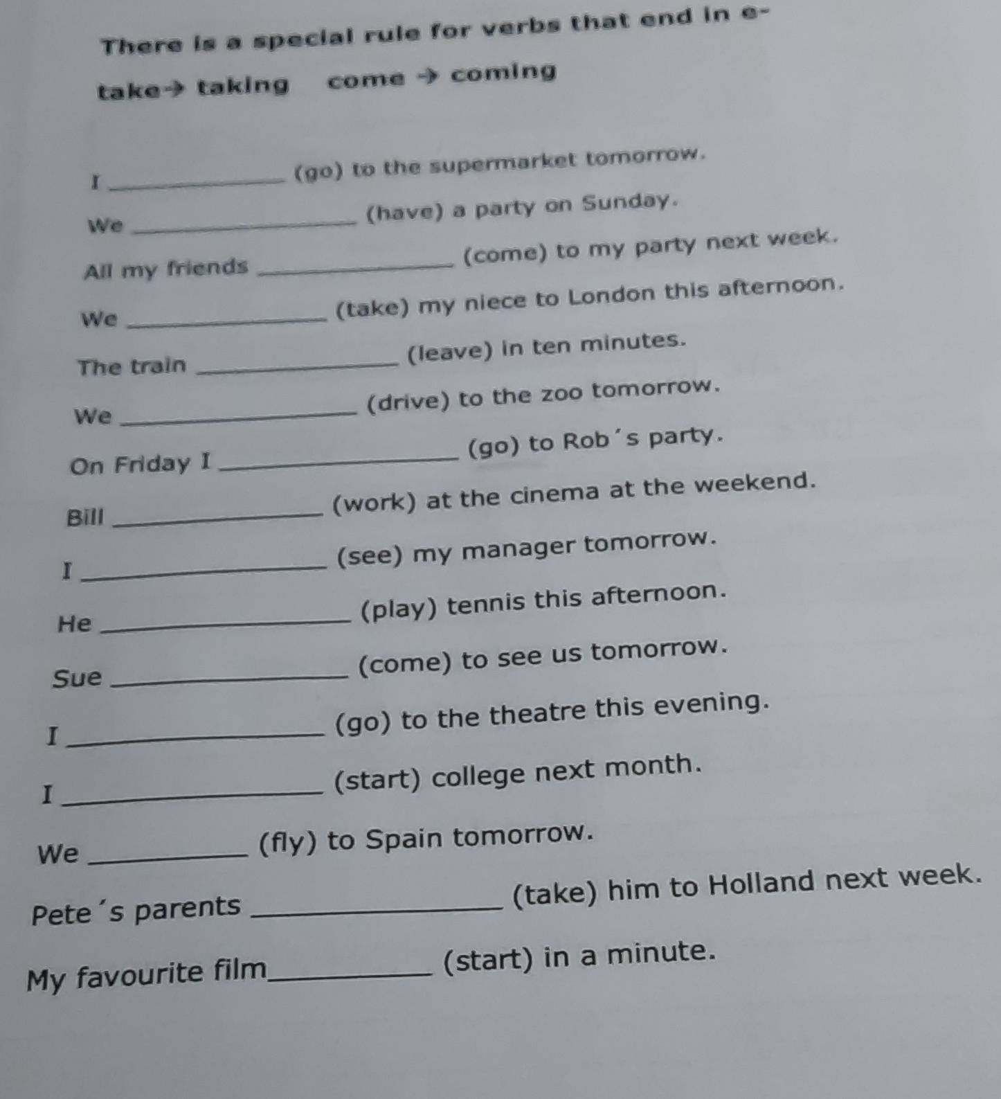 There is a special rule for verbs that end in e- 
take→ taking come → coming 
_I 
(go) to the supermarket tomorrow. 
We_ 
(have) a party on Sunday. 
All my friends _(come) to my party next week. 
We_ 
(take) my niece to London this afternoon. 
The train _(leave) in ten minutes. 
We 
_ 
(drive) to the zoo tomorrow. 
On Friday I _(go) to Rob's party. 
Bill_ 
(work) at the cinema at the weekend. 
_I 
(see) my manager tomorrow. 
He_ 
(play) tennis this afternoon. 
Sue_ 
(come) to see us tomorrow. 
_I 
(go) to the theatre this evening. 
_I 
(start) college next month. 
We _(fly) to Spain tomorrow. 
Pete's parents _(take) him to Holland next week. 
My favourite film_ (start) in a minute.