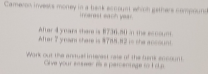 Cameron invests money in a bask account which gethers compoun 
interest each year. 
After 4 years there is 8736.50 in the sccouet. 
After 7 years there is $788.82 in the account. 
Work out the annual interest rate of the bank account 
Give your answer is a percentage to I 'd p.