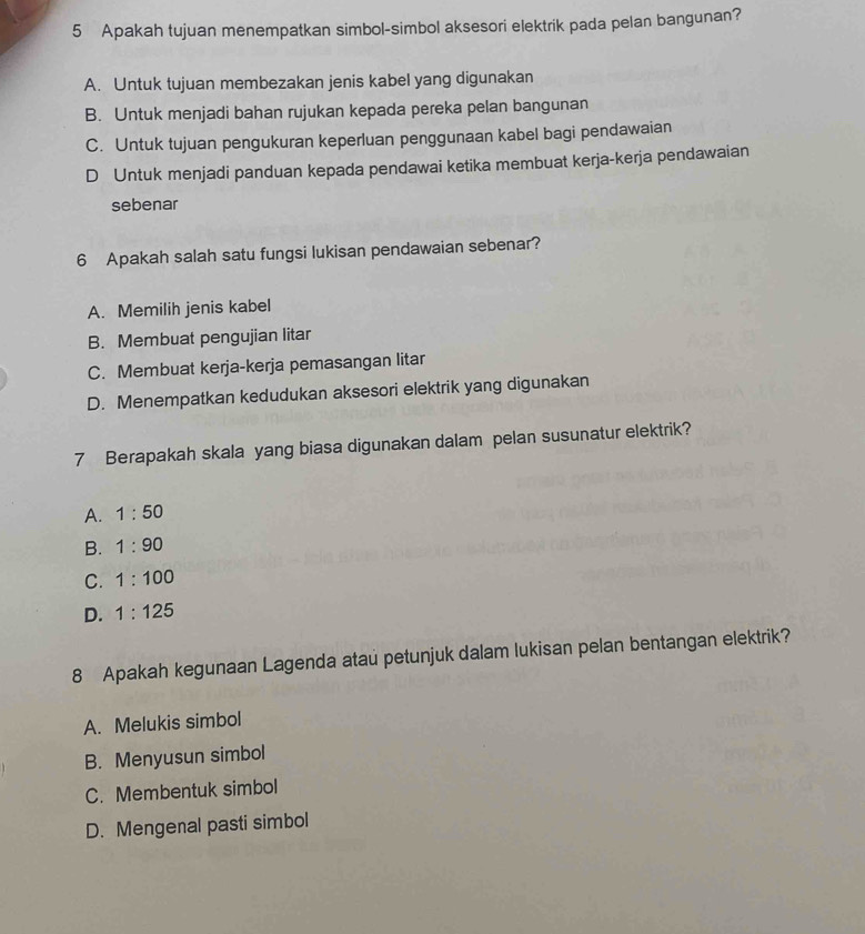 Apakah tujuan menempatkan simbol-simbol aksesori elektrik pada pelan bangunan?
A. Untuk tujuan membezakan jenis kabel yang digunakan
B. Untuk menjadi bahan rujukan kepada pereka pelan bangunan
C. Untuk tujuan pengukuran keperluan penggunaan kabel bagi pendawaian
D Untuk menjadi panduan kepada pendawai ketika membuat kerja-kerja pendawaian
sebenar
6 Apakah salah satu fungsi lukisan pendawaian sebenar?
A. Memilih jenis kabel
B. Membuat pengujian litar
C. Membuat kerja-kerja pemasangan litar
D. Menempatkan kedudukan aksesori elektrik yang digunakan
7 Berapakah skala yang biasa digunakan dalam pelan susunatur elektrik?
A. 1:50
B. 1:90
C. 1:100
D. 1:125
8 Apakah kegunaan Lagenda atau petunjuk dalam lukisan pelan bentangan elektrik?
A. Melukis simbol
B. Menyusun simbol
C. Membentuk simbol
D. Mengenal pasti simbol