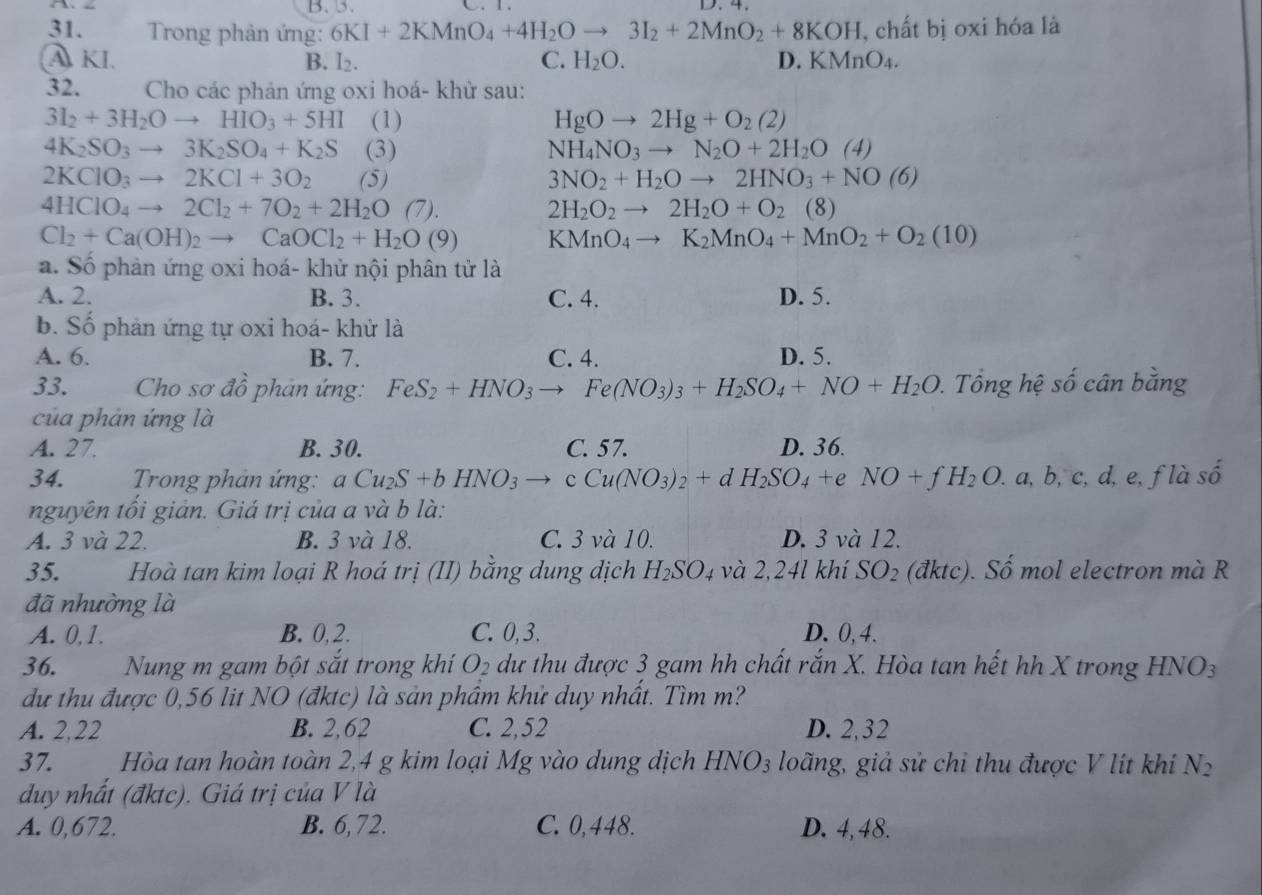 B. 3. C、1、 D.4.
31.  Trong phản ứng: 6KI+2KMnO_4+4H_2Oto 3I_2+2MnO_2+8KOH , chất bị oxi hóa là
A KI. B. I₂. C. H_2O. D. KMnO_4.
32.  Cho các phản ứng oxi hoá- khử sau:
3I_2+3H_2Oto HIO_3+5HI (1) HgOto 2Hg+O_2(2)
4K_2SO_3to 3K_2SO_4+K_2S (3) NH_4NO_3to N_2O+2H_2O(4)
2KClO_3to 2KCl+3O_2 (5) 3NO_2+H_2Oto 2HNO_3+NO(6)
4HClO_4to 2Cl_2+7O_2+2H_2O(7).
2H_2O_2to 2H_2O+O_2(8)
Cl_2+Ca(OH)_2to CaOCl_2+H_2O(9) KMnO_4to K_2MnO_4+MnO_2+O_2(10)
a. Số phản ứng oxi hoá- khử nội phân tử là
A. 2. B. 3. C. 4. D. 5.
b. Số phản ứng tự oxi hoá- khử là
A. 6. B. 7. C. 4. D. 5.
33.  Cho sơ đồ phản ứng: FeS_2+HNO_3to Fe(NO_3)_3+H_2SO_4+NO+H_2O.  Tổng hệ số cân bằng
của phản ứng là
A. 27. B. 30. C. 57. D. 36.
34.  Trong phản ứng: aCu_2S+bHNO_3to cCu(NO_3)_2+dH_2SO_4+eNO+fH_2O.a,b , c, d, e, f là số
nguyên tối giản. Giá trị của a và b là:
A. 3 và 22. B. 3 và 18. C. 3 và 10. D. 3 và 12.
35. Hoà tan kim loại R hoá trị (II) bằng dung dịch H_2SO_4 và 2,24l khí SO_2 (đktc). Số mol electron mà R
đã nhường là
A. 0, 1. B. 0, 2. C. 0, 3. D. 0,4.
36. Nung m gam bột sắt trong khí O_2 dư thu được 3 gam hh chất rắn X. Hòa tan hết hh X trong  1 HNO_3
dư thu được 0,56 lit NO (đktc) là sản phâm khử duy nhất. Tìm m?
A. 2,22 B. 2,62 C. 2,52 D. 2,32
37. Hòa tan hoàn toàn 2,4 g kim loại Mg vào dung dịch HNO_3 loãng, giả sử chi thu được V lít khi N_2
duy nhất (đktc). Giá trị của V là
A. 0,672. B. 6,72. C. 0,448. D. 4,48.