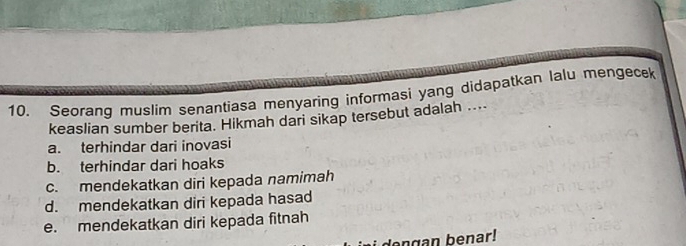 Seorang muslim senantiasa menyaring informasi yang didapatkan lalu mengecek
keaslian sumber berita. Hikmah dari sikap tersebut adalah ....
a. terhindar dari inovasi
b. terhindar dari hoaks
c. mendekatkan diri kepada namimah
d. mendekatkan diri kepada hasad
e. mendekatkan diri kepada fitnah
dengan benar!