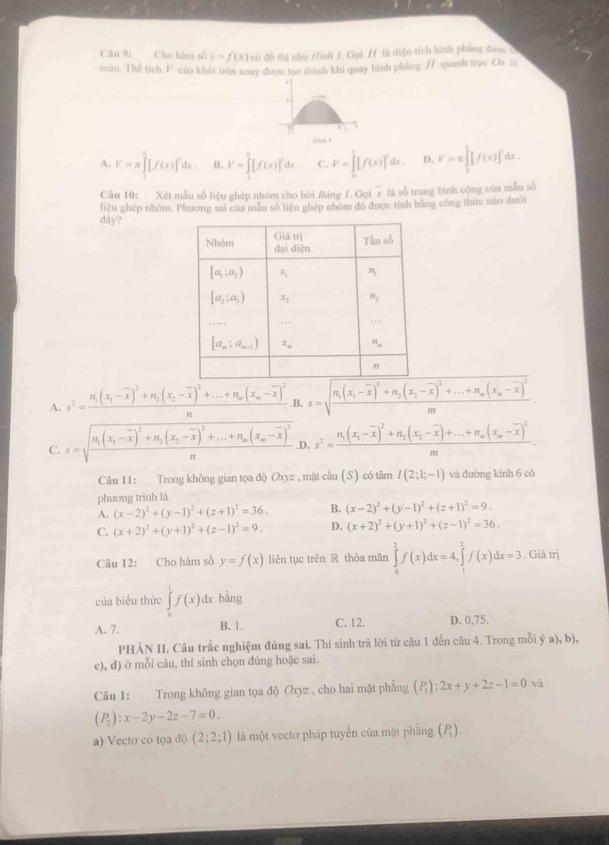 Cho hàm số y=f(x) có đồ thị như Hinh 3. Gọi H là diện tích hình phẳng được ô
màn. Thể tích F của khỏi tròn xoay được tạo thành khi quay hình phàng / quanh trục Ox tã
  
91
Hisfa 3
A. V=π ∈tlimits _0^(6[f(x)]^2)dx. B. V=∈tlimits _2^(0[f(x)]^2)dx. C. V=∈tlimits _0^(1[f(x)]^2)dx. D. V=π ∈tlimits _0^(1[f(x)]^2) dx .
Câu 10: Xét mẫu số liệu ghép nhóm cho bởi Bảng /. Gọi x là số trung binh cộng của mẫu số
liệu ghép nhóm. Phương sai của mẫu số liệu ghép nhóm đó được tính băng công thức nào đưới
dây?
A. s^2=frac n_1(x_1-overline x)^2+n_2(x_2-overline x)^2+...+n_m(x_m-overline x)^2n .B. s=1 n_1(x_1-overline x)^2+n_2(x_2-overline x)^2+...+n_m(x_m-overline x)^2
m1
C. s=sqrt(frac n_1)(x_1-overline x)^2+n_2(x_2-overline x)^2+...+n_m(x_m-overline x)^2n .D. s^2=frac n_1(x_1-overline x)^2+n_2(x_2-overline x)+...+n_m(x_m-overline x)^2m.
Câu 11: Trong không gian tọa độ Oxyz z, mặt cầu (S) có tâm I(2;1;-1) và đường kinh 6 có
phương trình là
A. (x-2)^2+(y-1)^2+(z+1)^2=36. B. (x-2)^2+(y-1)^2+(z+1)^2=9.
C. (x+2)^2+(y+1)^2+(z-1)^2=9. D. (x+2)^2+(y+1)^2+(z-1)^2=36.
Câu 12: Cho hàm số y=f(x) liên tục trên R thỏa mãn ∈tlimits _0^(2f(x)dx=4,∈tlimits _1^2f(x)dx=3. Giá trị
của biểu thức ∈tlimits _0^1f(x) dx bằng
A. 7. B. 1.
C. 12. D. 0,75.
PHÀN II. Câu trắc nghiệm đúng sai. Thí sinh trả lời từ câu 1 đến câu 4. Trong mỗi ý a), b),
c), d) ở mỗi câu, thí sinh chọn đúng hoặc sai.
Câu 1: Trong không gian tọa độ Oxyz , cho hai mặt phẳng (P_1)):2x+y+2z-1=0 và
(P_2):x-2y-2z-7=0.
a) Vectơ có tọa độ (2;2;1) là một vectơ pháp tuyến của mặt phầng (P).