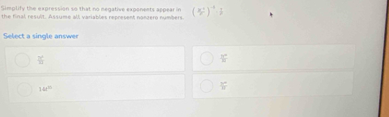 Simplify the expression so that no negative exponents appear in
the final result. Assume all variables represent nonzero numbers. (frac 3c^(-1)a^(-1)end(pmatrix)^(-1)·  1/rho  
Select a single answer
 7t^5/12 
 71^(10)/32 
14t^(35)
 71°/13 