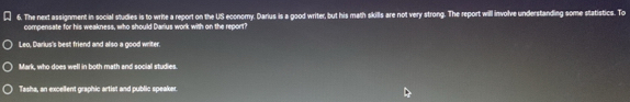 The next assignment in social studies is to write a report on the US economy. Darius is a good writer, but his math skills are not very strong. The report will involve understanding some statistics. To
compensate for his weakness, who should Darius work with on the report?
Leo, Darius's best friend and also a good writer.
Mark, who does well in both math and social studies.
Tasha, an excellent graphic artist and public speaker.
