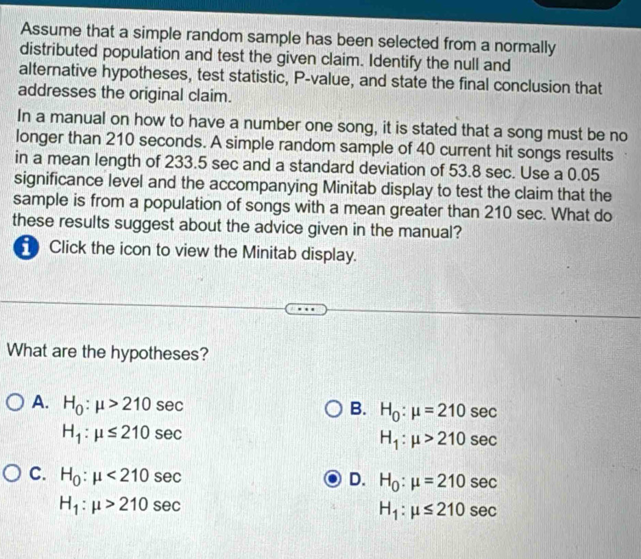 Assume that a simple random sample has been selected from a normally
distributed population and test the given claim. Identify the null and
alternative hypotheses, test statistic, P -value, and state the final conclusion that
addresses the original claim.
In a manual on how to have a number one song, it is stated that a song must be no
longer than 210 seconds. A simple random sample of 40 current hit songs results
in a mean length of 233.5 sec and a standard deviation of 53.8 sec. Use a 0.05
significance level and the accompanying Minitab display to test the claim that the
sample is from a population of songs with a mean greater than 210 sec. What do
these results suggest about the advice given in the manual?
Click the icon to view the Minitab display.
What are the hypotheses?
A. H_0:mu >210sec
B. H_0:mu =210sec
H_1:mu ≤ 210sec
H_1:mu >210sec
C. H_0:mu <210sec
D. H_0:mu =210sec
H_1:mu >210sec
H_1:mu ≤ 210sec