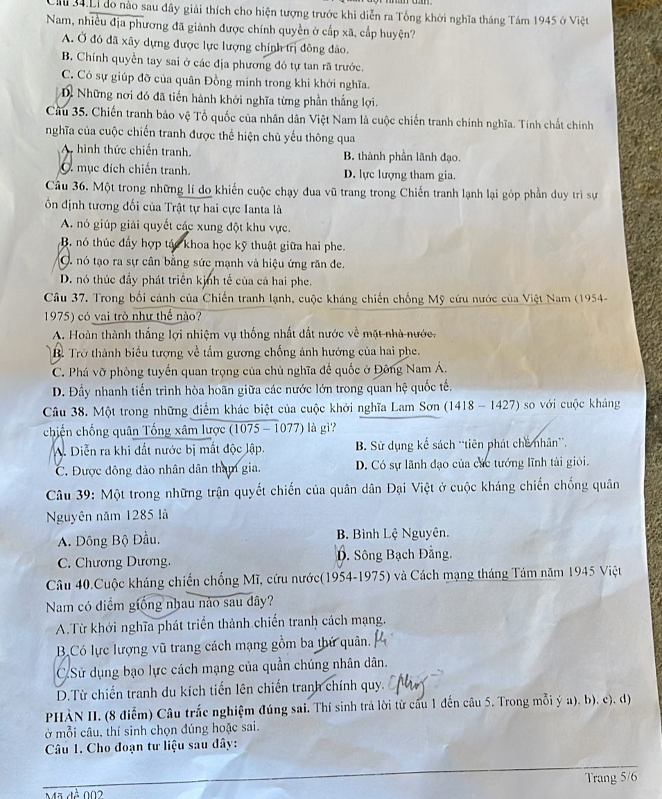 Ci 34.Li do nào sau đây giải thích cho hiện tượng trước khi diễn ra Tổng khởi nghĩa tháng Tám 1945 ở Việt
Nam, nhiều địa phương đã giành được chính quyền ở cấp xã, cấp huyện?
A. Ở đó đã xây dựng được lực lượng chính trị đông đảo.
B. Chính quyền tay sai ở các địa phương đó tự tan rã trước.
C. Có sự giúp đỡ của quân Đồng mính trong khi khởi nghĩa.
Dể Những nơi đó đã tiến hành khởi nghĩa từng phần thắng lợi.
Câu 35. Chiến tranh bảo vệ Tổ quốc của nhân dân Việt Nam là cuộc chiến tranh chính nghĩa. Tính chất chính
nghĩa của cuộc chiến tranh được thể hiện chủ yếu thông qua
A hình thức chiến tranh. B. thành phần lãnh đạo.
C. mục đích chiến tranh. D. lực lượng tham gia.
Câu 36. Một trong những lí do khiến cuộc chạy đua vũ trang trong Chiến tranh lạnh lại góp phần duy trì sự
ồn định tương đối của Trật tự hai cực Ianta là
A. nó giúp giải quyết các xung đột khu vực.
B. nó thúc đầy hợp tác khoa học kỹ thuật giữa hai phe.
O nó tạo ra sự cân bằng sức mạnh và hiệu ứng răn đe.
D. nó thúc đầy phát triển kịnh tế của cả hai phe.
Câu 37. Trong bối cảnh của Chiến tranh lạnh, cuộc kháng chiến chống Mỹ cứu nước của Việt Nam (1954-
1975) có vai trò như thế nào?
A. Hoàn thành thắng lợi nhiệm vụ thống nhất đất nước về mặt nhà nước.
B. Trở thành biểu tượng về tấm gương chống ảnh hướng của hai phe.
C. Phá vỡ phòng tuyến quan trọng của chủ nghĩa đế quốc ở Đông Nam Á.
D. Đầy nhanh tiến trình hòa hoãn giữa các nước lớn trong quan hệ quốc tế.
Câu 38. Một trong những điểm khác biệt của cuộc khởi nghĩa Lam Sơn (1418 - 1427) so với cuộc kháng
chiến chống quân Tống xâm lược (1075 - 1077) là gi?
A. Diễn ra khi đất nước bị mất độc lập. B. Sử dụng kể sách “tiên phát chế nhân”.
C. Được đông đảo nhân dân tham gia. D. Có sự lãnh đạo của các tướng lĩnh tài giới.
Câu 39: Một trong những trận quyết chiến của quân dân Đại Việt ở cuộc kháng chiến chống quân
Nguyên năm 1285 là
A. Đông Bộ Đầu. B Bình Lệ Nguyên.
C. Chương Dương. D. Sông Bạch Đằng.
Câu 40.Cuộc kháng chiến chống Mĩ, cứu nước(1954-1975) và Cách mạng tháng Tám năm 1945 Việt
Nam có diểm giống nhau nào sau dây?
A.Từ khởi nghĩa phát triển thành chiến tranh cách mạng.
B.Có lực lượng vũ trang cách mạng gồm ba thứ quân.
C.Sử dụng bạo lực cách mạng của quần chúng nhân dân.
D.Từ chiến tranh du kích tiến lên chiến tranh chính quy.
PHÀN II. (8 điểm) Câu trắc nghiệm đúng sai. Thí sinh trả lời từ câu 1 đến câu 5. Trong mỗi ý a), b), c). d)
ở mỗi câu. thí sinh chọn đúng hoặc sai.
Câu 1. Cho đoạn tư liệu sau đây:
Trang 5/6
Mã đề 002