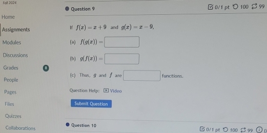 Fait 2024 $99 
Question 9 □ 0/1 pt つ 100 
Home 
Assignments If f(x)=x+9 and g(x)=x-9, 
Modules (a) f(g(x))=□
Discussions (b) g(f(x))=□
Grades 8 
People (c) Thus, gand f are □ functions. 
Pages Question Help: > Video 
Files Submit Question 
Quizzes 
Collaborations Question 10 □ 0/1 pt つ 100 % 99 r