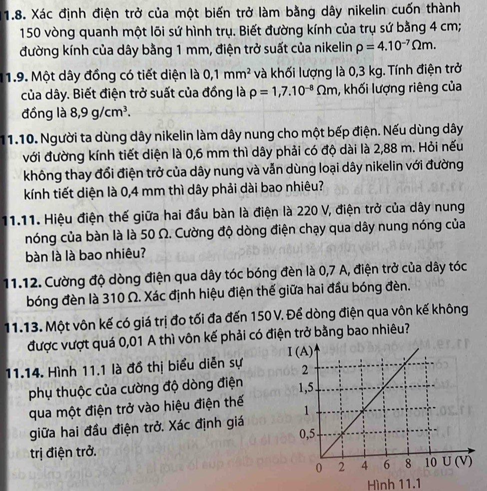 Xác định điện trở của một biến trở làm bằng dây nikelin cuốn thành
150 vòng quanh một lõi sứ hình trụ. Biết đường kính của trụ sứ bằng 4 cm;
đường kính của dây bằng 1 mm, điện trở suất của nikelin rho =4.10^(-7)Omega m.
1.9. Một dây đồng có tiết diện là 0,1mm^2 và khối lượng là 0,3 kg. Tính điện trở
của dây. Biết điện trở suất của đồng là rho =1,7.10^(-8)Omega m , khối lượng riêng của
đồng là 8,9g/cm^3.
11.10. Người ta dùng dây nikelin làm dây nung cho một bếp điện. Nếu dùng dây
với đường kính tiết diện là 0,6 mm thì dây phải có độ dài là 2,88 m. Hỏi nếu
không thay đổi điện trở của dây nung và vẫn dùng loại dây nikelin với đường
kính tiết diện là 0,4 mm thì dây phải dài bao nhiêu?
11.11. Hiệu điện thế giữa hai đầu bàn là điện là 220 V, điện trở của dây nung
nóng của bàn là là 50 Ω. Cường độ dòng điện chạy qua dây nung nóng của
bàn là là bao nhiêu?
11.12. Cường độ dòng điện qua dây tóc bóng đèn là 0,7 A, điện trở của dây tóc
bóng đèn là 310 Ω. Xác định hiệu điện thế giữa hai đầu bóng đèn.
11.13. Một vôn kế có giá trị đo tối đa đến 150 V. Để dòng điện qua vôn kế không
được vượt quá 0,01 A thì vôn kế phải có điện trở bằng bao nhiêu?
11.14. Hình 11.1 là đồ thị biểu diễn sự
phụ thuộc của cường độ dòng điện
qua một điện trở vào hiệu điện thế
giữa hai đầu điện trở. Xác định giá
trị điện trở.
Hình 11.1