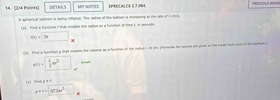 DETAILS MY NOTES SPRECALC8 2.7.084. PREVIOUS ANSW 
A spherical balloon is being inflated. The radius of the balloon is increasing at the rate of 6 cm/s. 
(a) Find a function f that models the radius as a function of time t, in seconds.
f(t)=9t
(b) Find a function g that models the volume as a function of the radius r, in cm. (Formulas for volume are given on the inside front cover of the textbook.)
g(r)= 4/3 π r^3 Great! 
(c) Find g o f. 
。 f=972π t^3