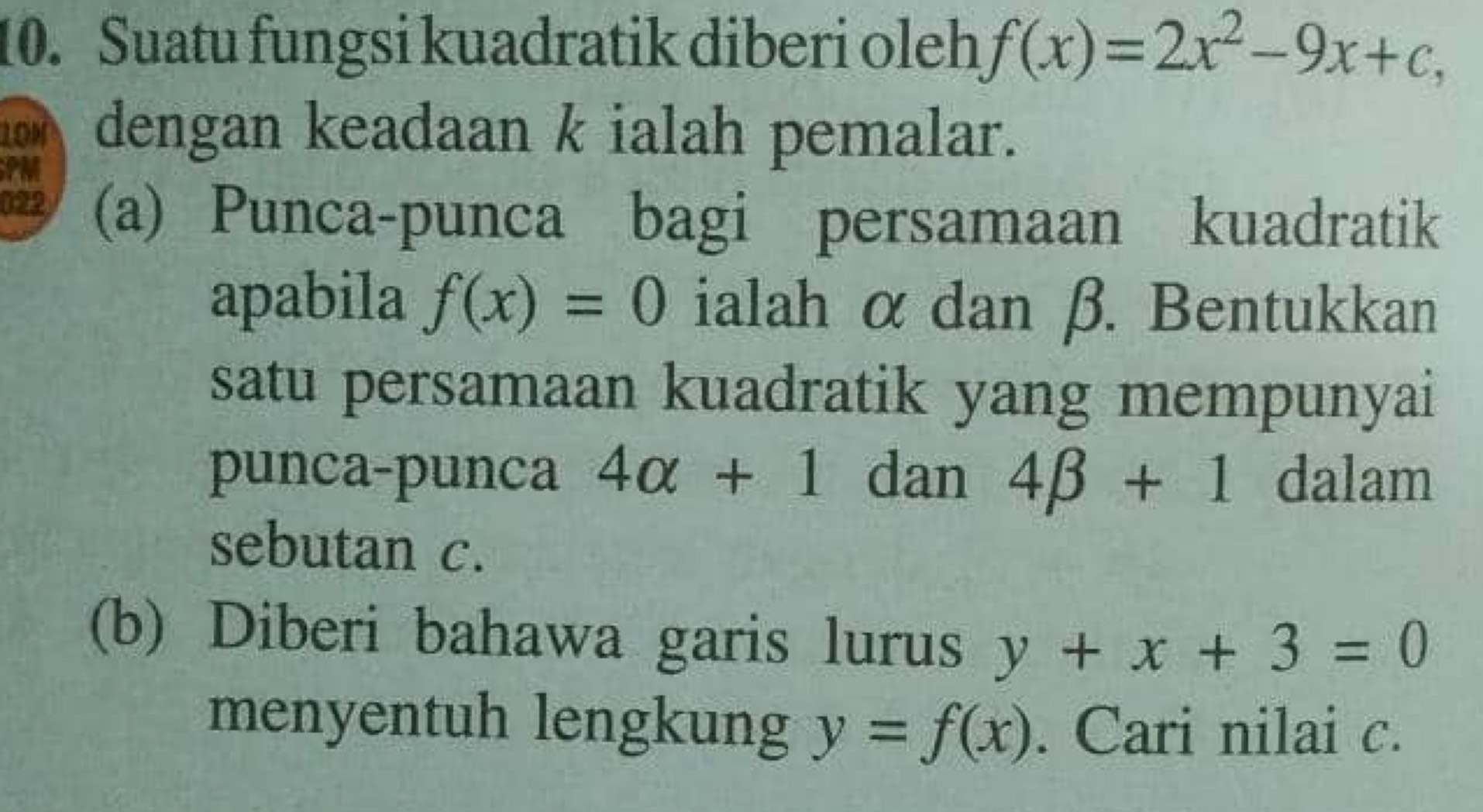 Suatu fungsi kuadratik diberi oleh f(x)=2x^2-9x+c, 
dengan keadaan k ialah pemalar. 
022 (a) Punca-punca bagi persamaan kuadratik 
apabila f(x)=0 ialah α dan β. Bentukkan 
satu persamaan kuadratik yang mempunyai 
punca-punca 4alpha +1 dan 4beta +1 dalam 
sebutan c. 
(b) Diberi bahawa garis lurus y+x+3=0
menyentuh lengkung y=f(x). Cari nilai c.