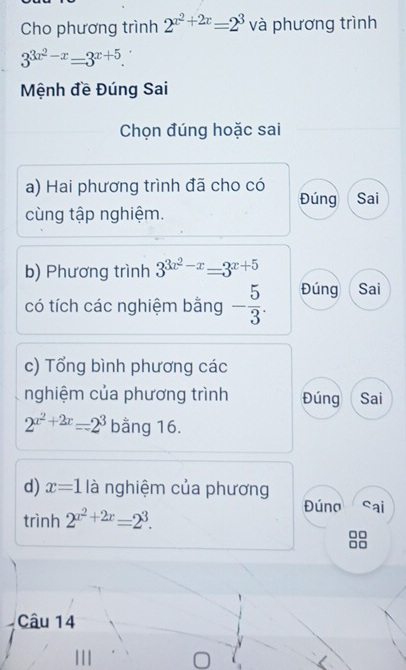 Cho phương trình 2^(x^2)+2x=2^3 và phương trình
3^(3x^2)-x=3^(x+5). 
Mệnh đề Đúng Sai 
Chọn đúng hoặc sai 
a) Hai phương trình đã cho có Đúng Sai 
cùng tập nghiệm. 
b) Phương trình 3^(3x^2)-x=3^(x+5)
có tích các nghiệm bằng - 5/3 . Đúng Sai 
c) Tổng bình phương các 
nghiệm của phương trình Đúng Sai
2^(x^2)+2x=2^3 bằng 16. 
d) x=1 là nghiệm của phương 
trình 2^(x^2)+2x=2^3. 
Đúna sai 
8 
Câu 14